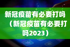 新冠疫苗有必要打吗（新冠疫苗有必要打吗2023）