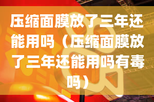 压缩面膜放了三年还能用吗（压缩面膜放了三年还能用吗有毒吗）