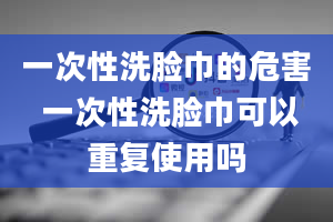 一次性洗脸巾的危害 一次性洗脸巾可以重复使用吗