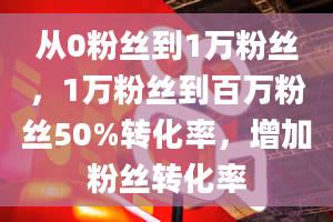 从0粉丝到1万粉丝，1万粉丝到百万粉丝50%转化率，增加粉丝转化率