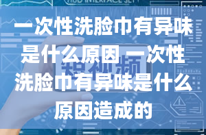 一次性洗脸巾有异味是什么原因 一次性洗脸巾有异味是什么原因造成的