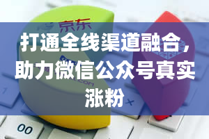 打通全线渠道融合，助力微信公众号真实涨粉