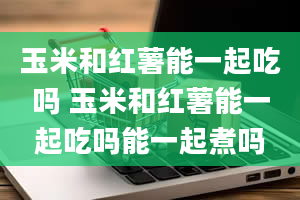 玉米和红薯能一起吃吗 玉米和红薯能一起吃吗能一起煮吗