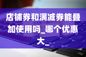 店铺券和满减券能叠加使用吗_哪个优惠大_