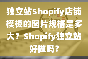 独立站Shopify店铺模板的图片规格是多大？Shopify独立站好做吗？