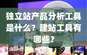 独立站产品分析工具是什么？建站工具有哪些？