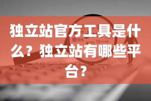 独立站官方工具是什么？独立站有哪些平台？