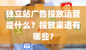 独立站广告投放运营是什么？投放渠道有哪些？