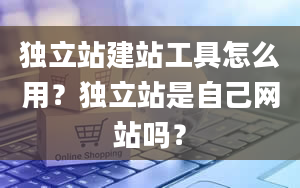 独立站建站工具怎么用？独立站是自己网站吗？