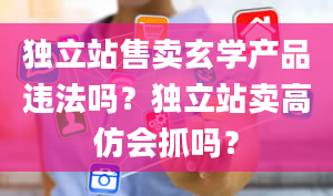 独立站售卖玄学产品违法吗？独立站卖高仿会抓吗？