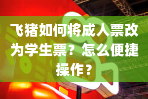 飞猪如何将成人票改为学生票？怎么便捷操作？