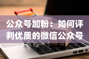 公众号加粉：如何评判优质的微信公众号