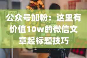 公众号加粉：这里有价值10w的微信文章起标题技巧