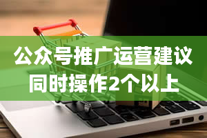 公众号推广运营建议同时操作2个以上