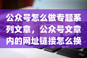 公众号怎么做专题系列文章，公众号文章内的网址链接怎么换