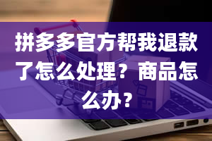 拼多多官方帮我退款了怎么处理？商品怎么办？