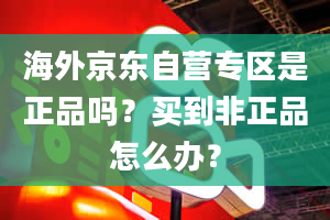 海外京东自营专区是正品吗？买到非正品怎么办？