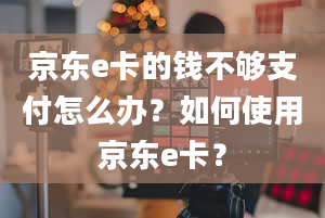 京东e卡的钱不够支付怎么办？如何使用京东e卡？