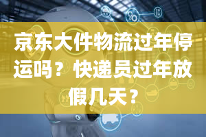 京东大件物流过年停运吗？快递员过年放假几天？