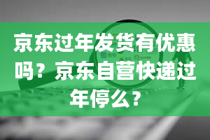 京东过年发货有优惠吗？京东自营快递过年停么？