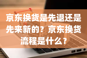 京东换货是先退还是先来新的？京东换货流程是什么？