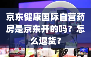 京东健康国际自营药房是京东开的吗？怎么退货？