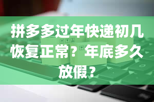 拼多多过年快递初几恢复正常？年底多久放假？