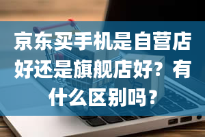 京东买手机是自营店好还是旗舰店好？有什么区别吗？