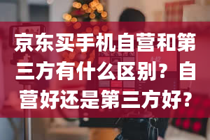 京东买手机自营和第三方有什么区别？自营好还是第三方好？