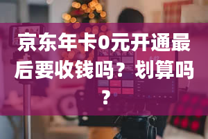 京东年卡0元开通最后要收钱吗？划算吗？