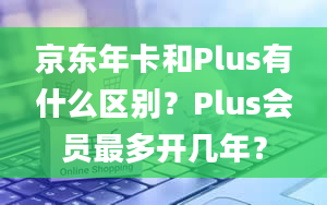 京东年卡和Plus有什么区别？Plus会员最多开几年？