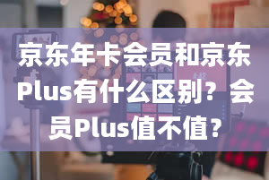 京东年卡会员和京东Plus有什么区别？会员Plus值不值？