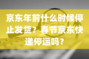 京东年前什么时候停止发货？春节京东快递停运吗？