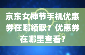 京东女神节手机优惠券在哪领取？优惠券在哪里查看？