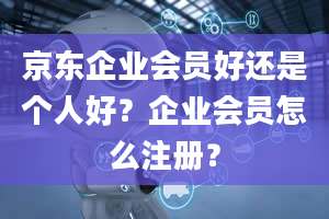 京东企业会员好还是个人好？企业会员怎么注册？