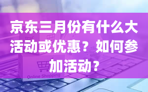 京东三月份有什么大活动或优惠？如何参加活动？