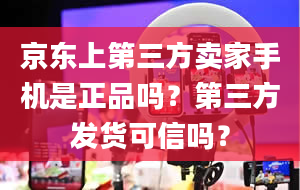 京东上第三方卖家手机是正品吗？第三方发货可信吗？