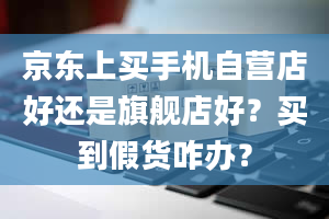 京东上买手机自营店好还是旗舰店好？买到假货咋办？