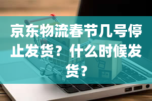 京东物流春节几号停止发货？什么时候发货？