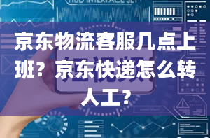 京东物流客服几点上班？京东快递怎么转人工？