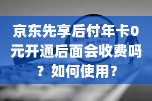 京东先享后付年卡0元开通后面会收费吗？如何使用？