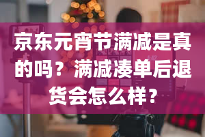 京东元宵节满减是真的吗？满减凑单后退货会怎么样？