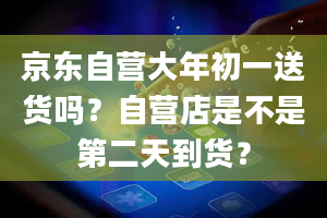 京东自营大年初一送货吗？自营店是不是第二天到货？