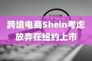 跨境电商Shein考虑放弃在纽约上市