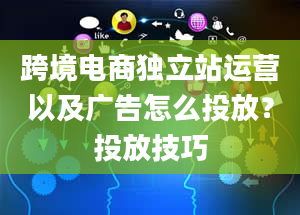 跨境电商独立站运营以及广告怎么投放？投放技巧