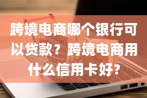 跨境电商哪个银行可以贷款？跨境电商用什么信用卡好？