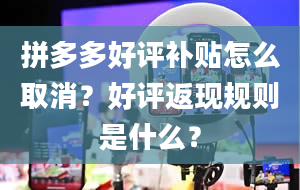 拼多多好评补贴怎么取消？好评返现规则是什么？