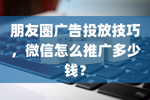 朋友圈广告投放技巧，微信怎么推广多少钱？