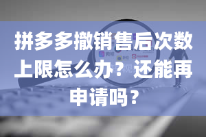 拼多多撤销售后次数上限怎么办？还能再申请吗？