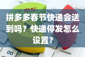 拼多多春节快递会送到吗？快递停发怎么设置？